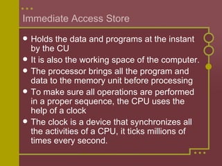 Immediate Access Store Holds the data and programs at the instant by the CU It is also the working space of the computer. The processor brings all the program and data to the memory unit before processing To make sure all operations are performed in a proper sequence, the CPU uses the help of a clock The clock is a device that synchronizes all the activities of a CPU, it ticks millions of times every second.  
