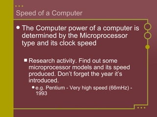 Speed of a Computer The Computer power of a computer is determined by the Microprocessor type and its clock speed Research activity. Find out some microprocessor models and its speed produced. Don’t forget the year it’s introduced. e.g. Pentium - Very high speed (66mHz) - 1993 