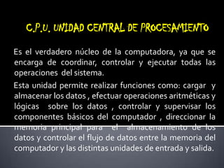 C.P.U. UNIDAD CENTRAL DE PROCESAMIENTOEs el verdadero núcleo de la computadora, ya que se encarga de coordinar, controlar y ejecutar todas las operaciones  del sistema.Esta unidad permite realizar funciones como: cargar  y almacenar los datos , efectuar operaciones aritméticas y lógicas  sobre los datos , controlar y supervisar los componentes básicos del computador , direccionar la memoria principal para  el  almacenamiento de los datos y controlar el flujo de datos entre la memoria del computador y las distintas unidades de entrada y salida.