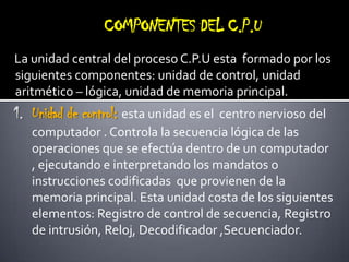 COMPONENTES DEL C.P.ULa unidad central del proceso C.P.U esta  formado por los siguientes componentes: unidad de control, unidad aritmético – lógica, unidad de memoria principal.Unidad de control: esta unidad es el  centro nervioso del computador . Controla la secuencia lógica de las operaciones que se efectúa dentro de un computador , ejecutando e interpretando los mandatos o instrucciones codificadas  que provienen de la memoria principal. Esta unidad costa de los siguientes elementos: Registro de control de secuencia, Registro de intrusión, Reloj, Decodificador ,Secuenciador. 
