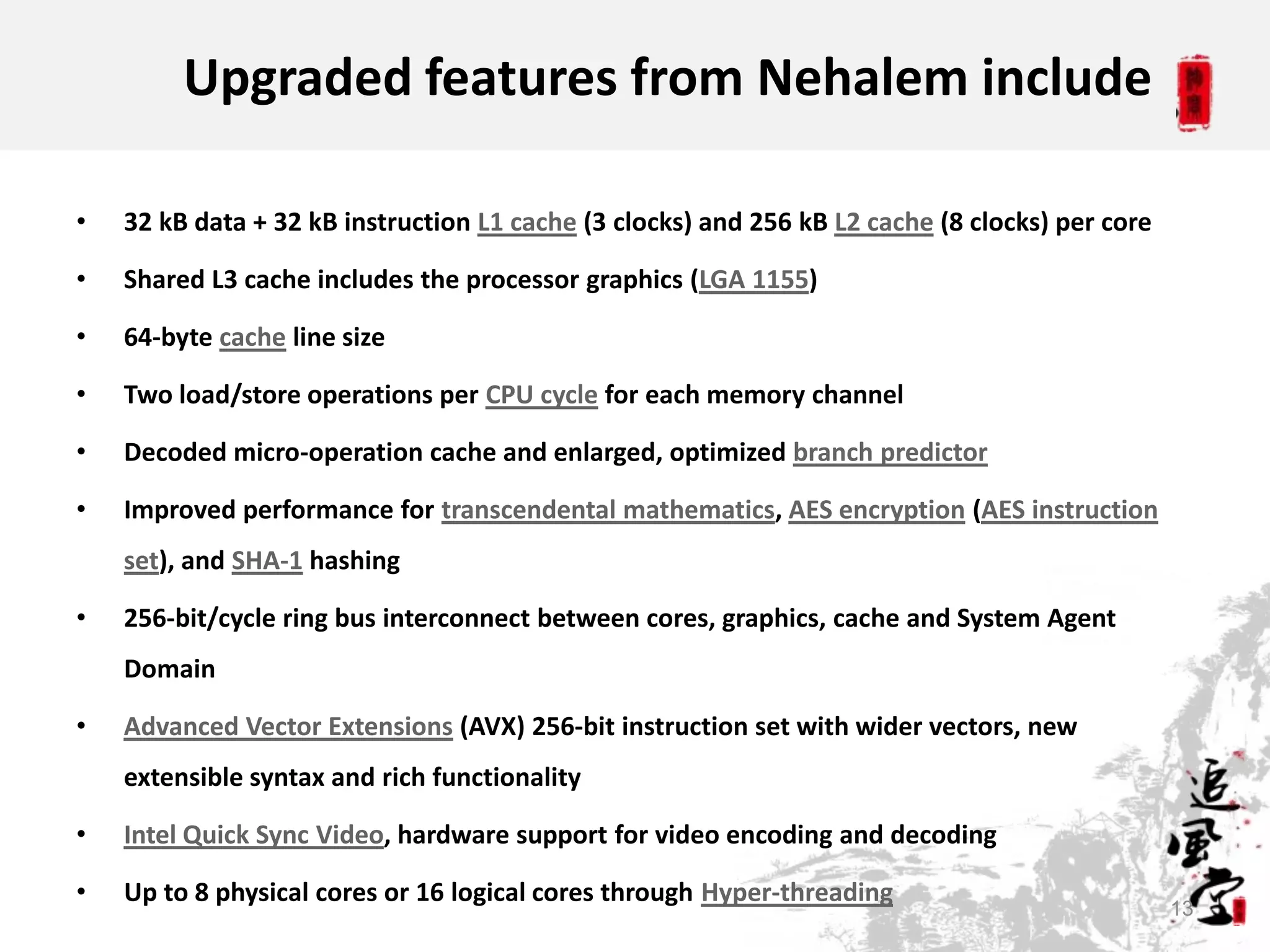 Upgraded features from Nehalem include

•   32 kB data + 32 kB instruction L1 cache (3 clocks) and 256 kB L2 cache (8 clocks) per core

•   Shared L3 cache includes the processor graphics (LGA 1155)

•   64-byte cache line size

•   Two load/store operations per CPU cycle for each memory channel

•   Decoded micro-operation cache and enlarged, optimized branch predictor

•   Improved performance for transcendental mathematics, AES encryption (AES instruction
    set), and SHA-1 hashing

•   256-bit/cycle ring bus interconnect between cores, graphics, cache and System Agent
    Domain

•   Advanced Vector Extensions (AVX) 256-bit instruction set with wider vectors, new
    extensible syntax and rich functionality

•   Intel Quick Sync Video, hardware support for video encoding and decoding

•   Up to 8 physical cores or 16 logical cores through Hyper-threading
                                                                                                 13
 