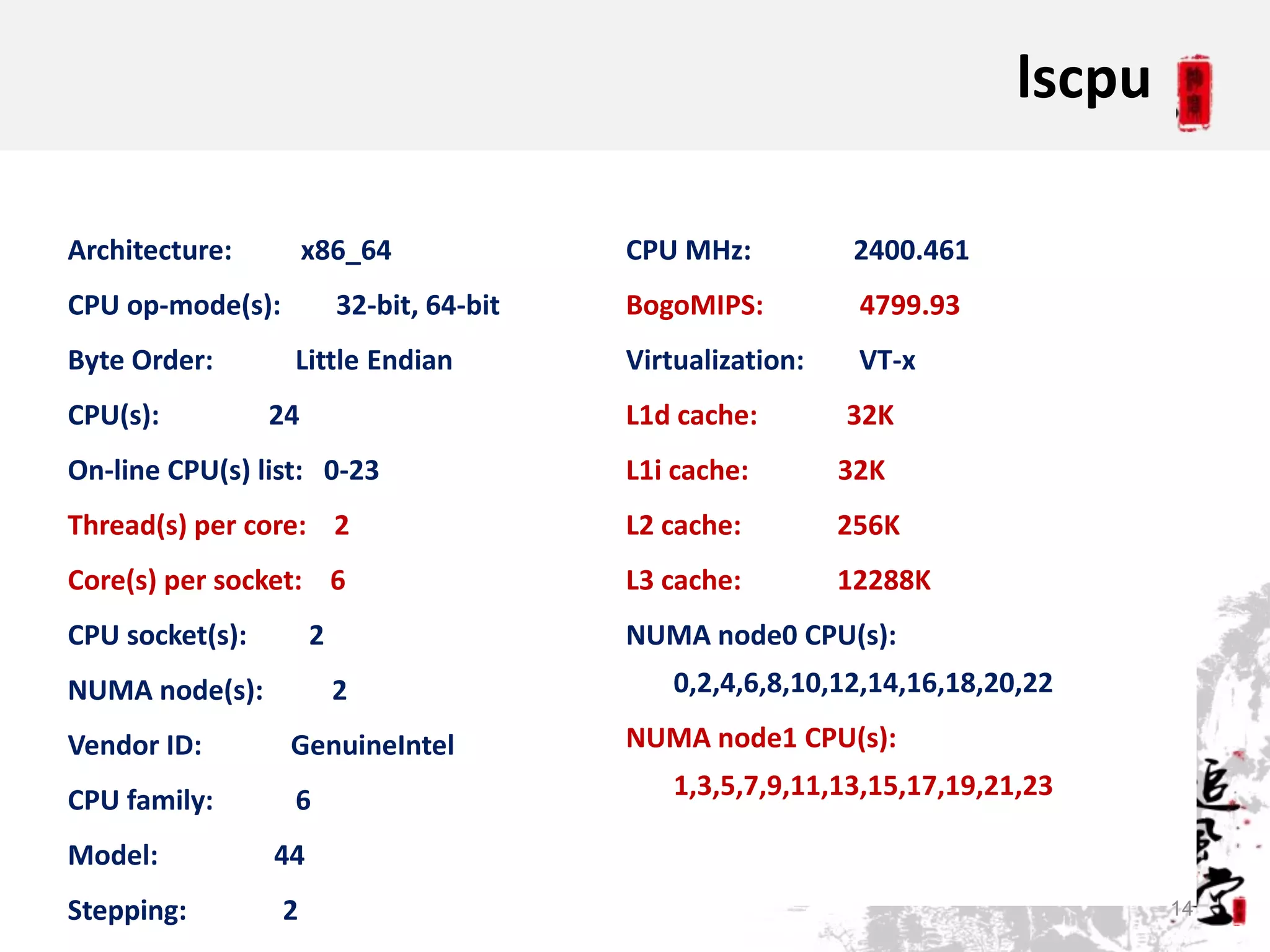 lscpu

Architecture:         x86_64               CPU MHz:           2400.461
CPU op-mode(s):           32-bit, 64-bit   BogoMIPS:          4799.93
Byte Order:       Little Endian            Virtualization:    VT-x
CPU(s):          24                        L1d cache:        32K
On-line CPU(s) list: 0-23                  L1i cache:        32K
Thread(s) per core: 2                      L2 cache:         256K
Core(s) per socket: 6                      L3 cache:         12288K
CPU socket(s):        2                    NUMA node0 CPU(s):
NUMA node(s):             2                    0,2,4,6,8,10,12,14,16,18,20,22

Vendor ID:        GenuineIntel             NUMA node1 CPU(s):

CPU family:       6                            1,3,5,7,9,11,13,15,17,19,21,23

Model:           44
Stepping:         2                                                               14
 