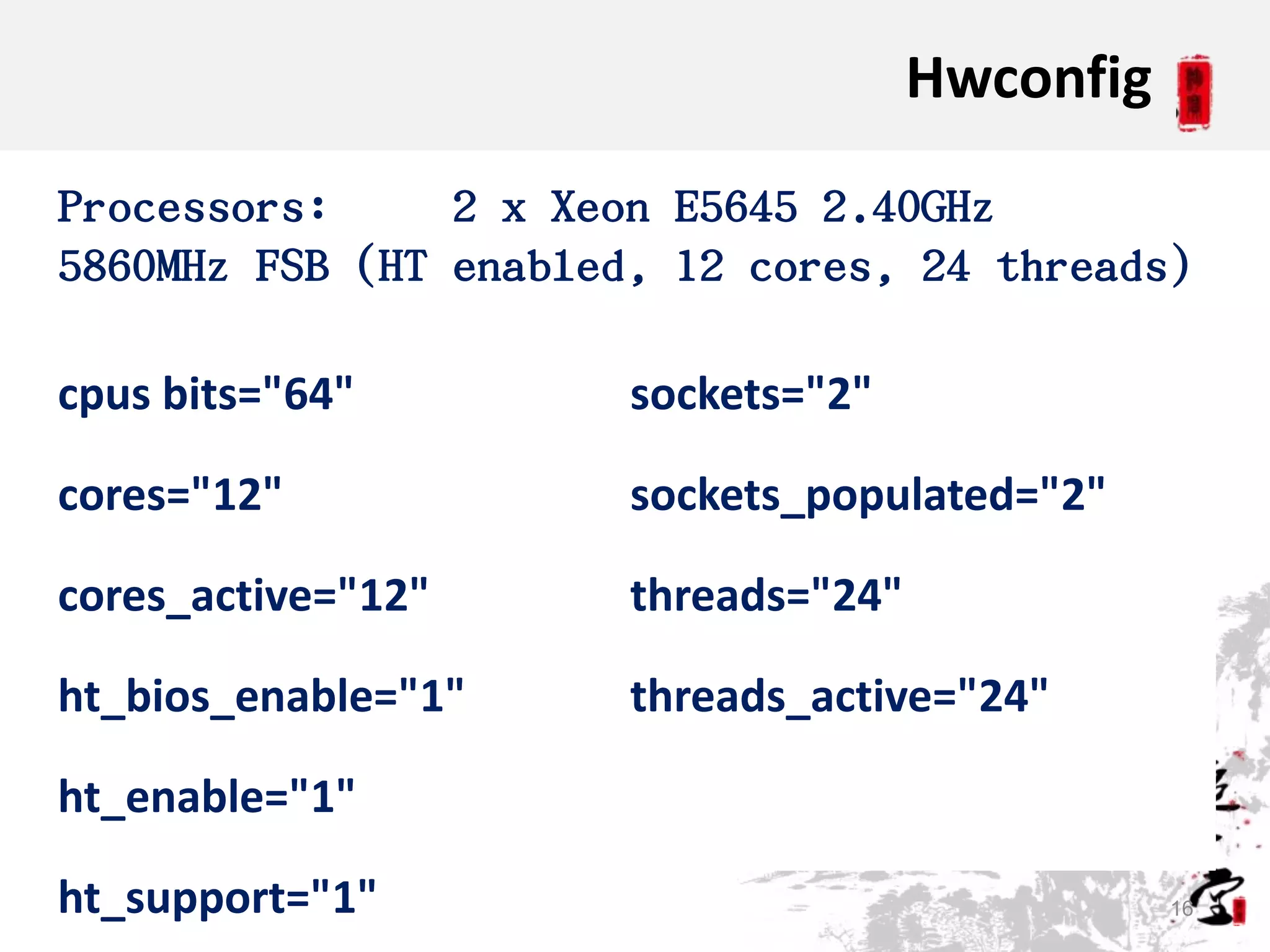 Hwconfig

Processors:     2 x Xeon E5645 2.40GHz
5860MHz FSB (HT enabled, 12 cores, 24 threads)

cpus bits="64"         sockets="2"

cores="12"             sockets_populated="2"

cores_active="12"      threads="24"

ht_bios_enable="1"     threads_active="24"

ht_enable="1"

ht_support="1"                                   16
 