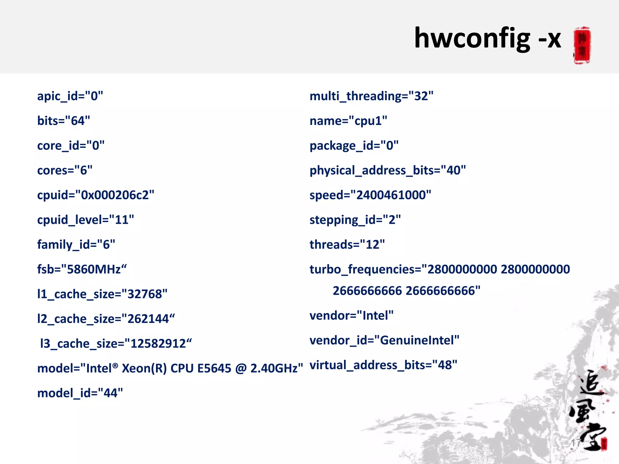 hwconfig -x
apic_id="0"                                 multi_threading="32"
bits="64"                                   name="cpu1"
core_id="0"                                 package_id="0"
cores="6"                                   physical_address_bits="40"
cpuid="0x000206c2"                          speed="2400461000"
cpuid_level="11"                            stepping_id="2"
family_id="6"                               threads="12"
fsb="5860MHz“                               turbo_frequencies="2800000000 2800000000
l1_cache_size="32768"                          2666666666 2666666666"

l2_cache_size="262144“                      vendor="Intel"

l3_cache_size="12582912“                    vendor_id="GenuineIntel"

model="Intel® Xeon(R) CPU E5645 @ 2.40GHz" virtual_address_bits="48"
model_id="44"


                                                                                       17
 