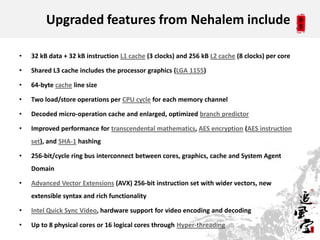 Upgraded features from Nehalem include

•   32 kB data + 32 kB instruction L1 cache (3 clocks) and 256 kB L2 cache (8 clocks) per core

•   Shared L3 cache includes the processor graphics (LGA 1155)

•   64-byte cache line size

•   Two load/store operations per CPU cycle for each memory channel

•   Decoded micro-operation cache and enlarged, optimized branch predictor

•   Improved performance for transcendental mathematics, AES encryption (AES instruction
    set), and SHA-1 hashing

•   256-bit/cycle ring bus interconnect between cores, graphics, cache and System Agent
    Domain

•   Advanced Vector Extensions (AVX) 256-bit instruction set with wider vectors, new
    extensible syntax and rich functionality

•   Intel Quick Sync Video, hardware support for video encoding and decoding

•   Up to 8 physical cores or 16 logical cores through Hyper-threading
                                                                                                 13
 