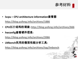 参考材料

• lscpu – CPU architecture information查看器
  http://blog.yufeng.info/archives/1886
• CPU拓扑结构的调查: http://blog.yufeng.info/archives/666
• hwconfig查看硬件信息:
  http://blog.yufeng.info/archives/2086
• LMbench实用的微观性能分析工具:
  http://blog.yufeng.info/archives/tag/lmbench

                                                 21
 