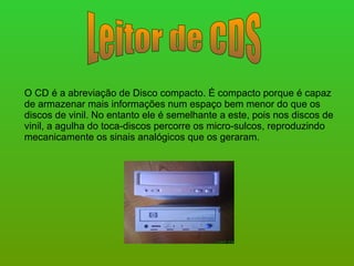 Leitor de CDS O CD é a abreviação de Disco compacto. É compacto porque é capaz de armazenar mais informações num espaço bem menor do que os discos de vinil. No entanto ele é semelhante a este, pois nos discos de vinil, a agulha do toca-discos percorre os micro-sulcos, reproduzindo mecanicamente os sinais analógicos que os geraram.  