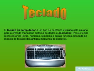 Teclado O  teclado de computador  é um tipo de periférico utilizado pelo usuário para a entrada manual no sistema de dados e  comandos . Possui teclas representando letras, números, símbolos e outras funções, baseado no modelo de teclado das antigas máquinas de escrever.  Ver Periféricos 