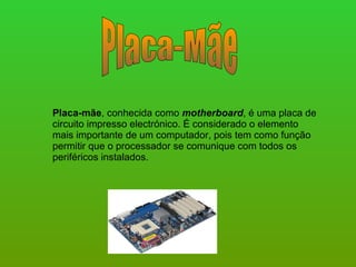 Placa-Mãe Placa-mãe , conhecida como  motherboard , é uma placa de circuito impresso electrónico. É considerado o elemento mais importante de um computador, pois tem como função permitir que o processador se comunique com todos os periféricos instalados.  