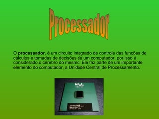Processador O  processador , é um circuito integrado de controle das funções de cálculos e tomadas de decisões de um computador, por isso é considerado o cérebro do mesmo. Ele faz parte de um importante elemento do computador, a Unidade Central de Processamento.  