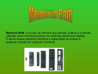 Memória Ram Memória RAM , é um tipo de memóra que permite a leitura e a escrita, utilizada como memória primária em sistemas eletrônicos digitais. O termo acesso aleatório identifica a capacidade de acesso a qualquer posição em qualquer momento. 