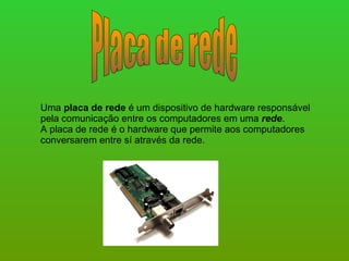 Placa de rede Uma  placa de rede  é um dispositivo de hardware responsável pela comunicação entre os computadores em uma  rede . A placa de rede é o hardware que permite aos computadores conversarem entre sí através da rede.  