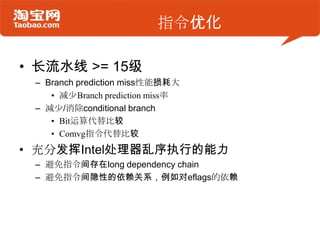 指令优化
• 长流水线 >= 15级
– Branch prediction miss性能损耗大
• 减少Branch prediction miss率
– 减少/消除conditional branch
• Bit运算代替比较
• Comvg指令代替比较
• 充分发挥Intel处理器乱序执行的能力
– 避免指令间存在long dependency chain
– 避免指令间隐性的依赖关系，例如对eflags的依赖
 