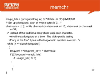memchr
magic_bits = ((unsigned long int) 0x7efefefe << 32) | 0xfefefeff;
/* Set up a longword, each of whose bytes is C. */
charmask = c | (c << 8); charmask |= charmask << 16; charmask |= charmask
<< 32;
/* Instead of the traditional loop which tests each character,
we will test a longword at a time. The tricky part is testing
if *any of the four* bytes in the longword in question are zero. */
while (n >= sizeof (longword))
{
longword = *longword_ptr++ ^ charmask;
if ((((longword + magic_bits)
& ~magic_bits) != 0)
{
…
}
}
19
 