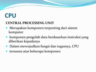CPU
CENTRAL PROCESSING UNIT
 Merupakan komponen terpenting dari sistem
komputer
 komponen pengolah data berdasarkan instruksi yang
diberikan kepadanya
 Dalam mewujudkan fungsi dan tugasnya, CPU
 tersusun atas beberapa komponen
 