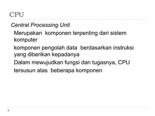 CPU
Central Processing Unit
Merupakan komponen terpenting dari sistem
komputer
komponen pengolah data berdasarkan instruksi
yang diberikan kepadanya
Dalam mewujudkan fungsi dan tugasnya, CPU
tersusun atas beberapa komponen
 