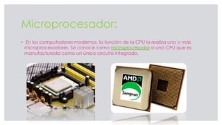 Microprocesador:
◦ En los computadores modernos, la función de la CPU la realiza uno o más
microprocesadores. Se conoce como microprocesador a una CPU que es
manufacturada como un único circuito integrado.
 