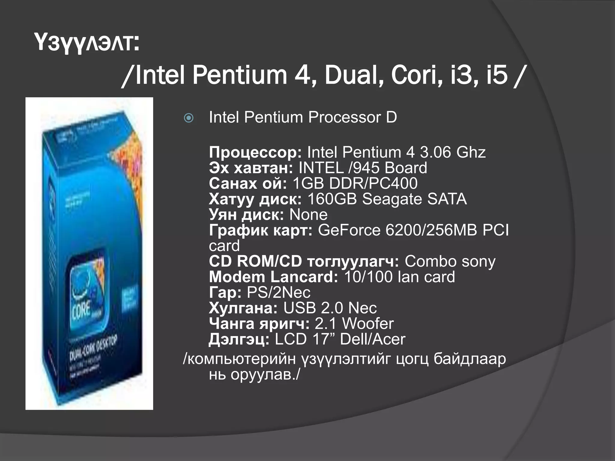 Үзүүлэлт:
/Intel Pentium 4, Dual, Cori, i3, i5 /
 Intel Pentium Processor D
Процессор: Intel Pentium 4 3.06 Ghz
Эх хавтан: INTEL /945 Board
Санах ой: 1GB DDR/PC400
Хатуу диск: 160GB Seagate SATA
Уян диск: None
График карт: GeForce 6200/256MB PCI
card
CD ROM/CD тоглуулагч: Combo sony
Modem Lancard: 10/100 lan card
Гар: PS/2Nec
Хулгана: USB 2.0 Nec
Чанга яригч: 2.1 Woofer
Дэлгэц: LCD 17” Dell/Acer
/компьютерийн үзүүлэлтийг цогц байдлаар
нь оруулав./
 