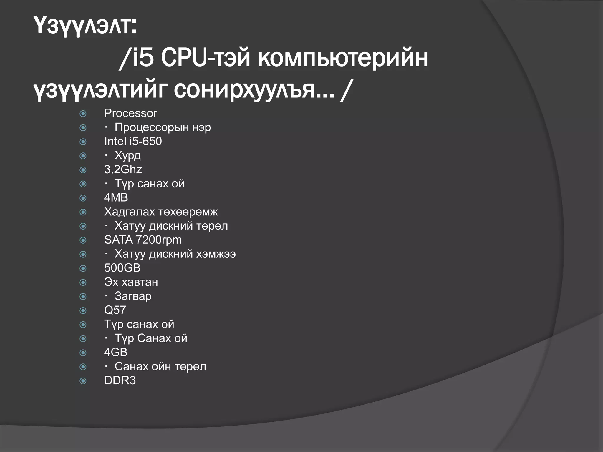 Үзүүлэлт:
/i5 CPU-тэй компьютерийн
үзүүлэлтийг сонирхуулъя... /
 Processor
 · Процессорын нэр
 Intel i5-650
 · Хурд
 3.2Ghz
 · Түр санах ой
 4MB
 Хадгалах төхөөрөмж
 · Хатуу дискний төрөл
 SATA 7200rpm
 · Хатуу дискний хэмжээ
 500GB
 Эх хавтан
 · Загвар
 Q57
 Түр санах ой
 · Түр Санах ой
 4GB
 · Санах ойн төрөл
 DDR3
 