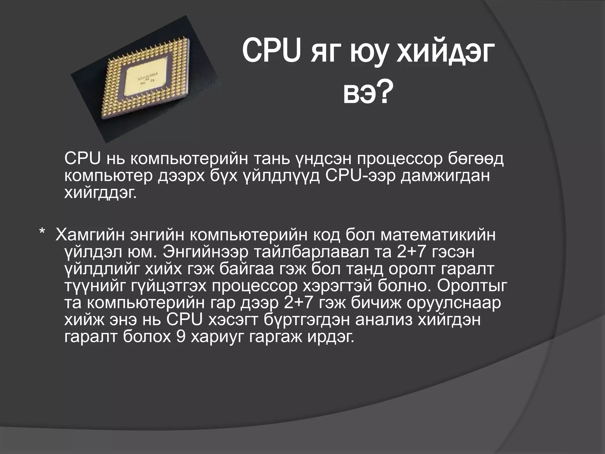 CPU яг юу хийдэг
вэ?
CPU нь компьютерийн тань үндсэн процессор бөгөөд
компьютер дээрх бүх үйлдлүүд CPU-ээр дамжигдан
хийгддэг.
* Хамгийн энгийн компьютерийн код бол математикийн
үйлдэл юм. Энгийнээр тайлбарлавал та 2+7 гэсэн
үйлдлийг хийх гэж байгаа гэж бол танд оролт гаралт
түүнийг гүйцэтгэх процессор хэрэгтэй болно. Оролтыг
та компьютерийн гар дээр 2+7 гэж бичиж оруулснаар
хийж энэ нь CPU хэсэгт бүртгэгдэн анализ хийгдэн
гаралт болох 9 хариуг гаргаж ирдэг.
 