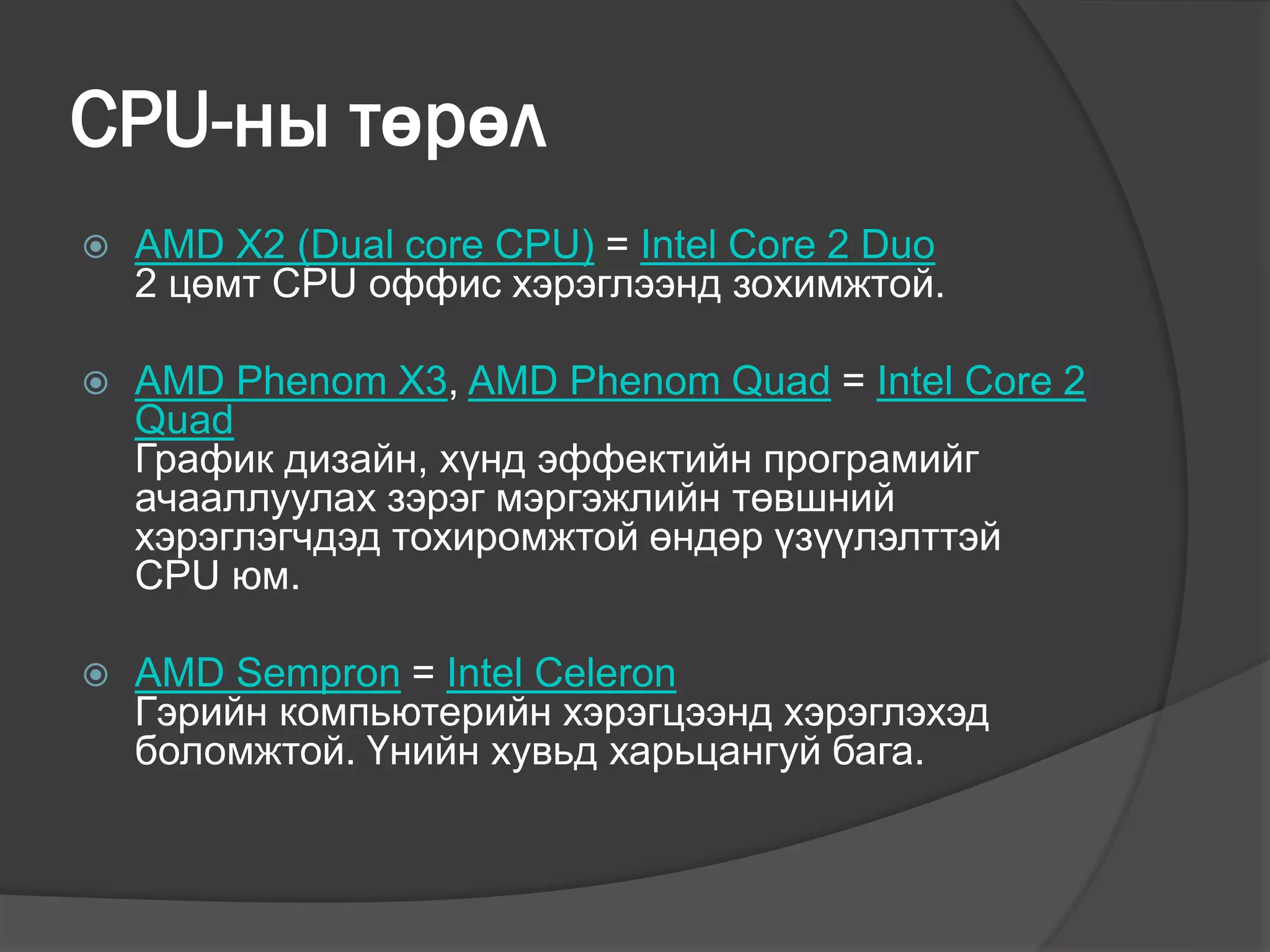 CPU-ны төрөл
 AMD X2 (Dual core CPU) = Intel Core 2 Duo
2 цөмт CPU оффис хэрэглээнд зохимжтой.
 AMD Phenom X3, AMD Phenom Quad = Intel Core 2
Quad
График дизайн, хүнд эффектийн програмийг
ачааллуулах зэрэг мэргэжлийн төвшний
хэрэглэгчдэд тохиромжтой өндөр үзүүлэлттэй
CPU юм.
 AMD Sempron = Intel Celeron
Гэрийн компьютерийн хэрэгцээнд хэрэглэхэд
боломжтой. Үнийн хувьд харьцангуй бага.
 