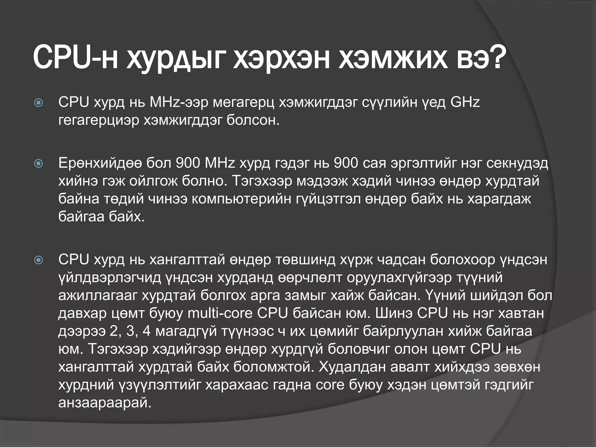 CPU-н хурдыг хэрхэн хэмжих вэ?
 CPU хурд нь MHz-ээр мегагерц хэмжигддэг сүүлийн үед GHz
гегагерциэр хэмжигддэг болсон.
 Ерөнхийдөө бол 900 MHz хурд гэдэг нь 900 сая эргэлтийг нэг секнудэд
хийнэ гэж ойлгож болно. Тэгэхээр мэдээж хэдий чинээ өндөр хурдтай
байна төдий чинээ компьютерийн гүйцэтгэл өндөр байх нь харагдаж
байгаа байх.
 CPU хурд нь хангалттай өндөр төвшинд хүрж чадсан болохоор үндсэн
үйлдвэрлэгчид үндсэн хурданд өөрчлөлт оруулахгүйгээр түүний
ажиллагааг хурдтай болгох арга замыг хайж байсан. Үүний шийдэл бол
давхар цөмт буюу multi-core CPU байсан юм. Шинэ CPU нь нэг хавтан
дээрээ 2, 3, 4 магадгүй түүнээс ч их цөмийг байрлуулан хийж байгаа
юм. Тэгэхээр хэдийгээр өндөр хурдгүй боловчиг олон цөмт CPU нь
хангалттай хурдтай байх боломжтой. Худалдан авалт хийхдээ зөвхөн
хурдний үзүүлэлтийг харахаас гадна core буюу хэдэн цөмтэй гэдгийг
анзаараарай.
 