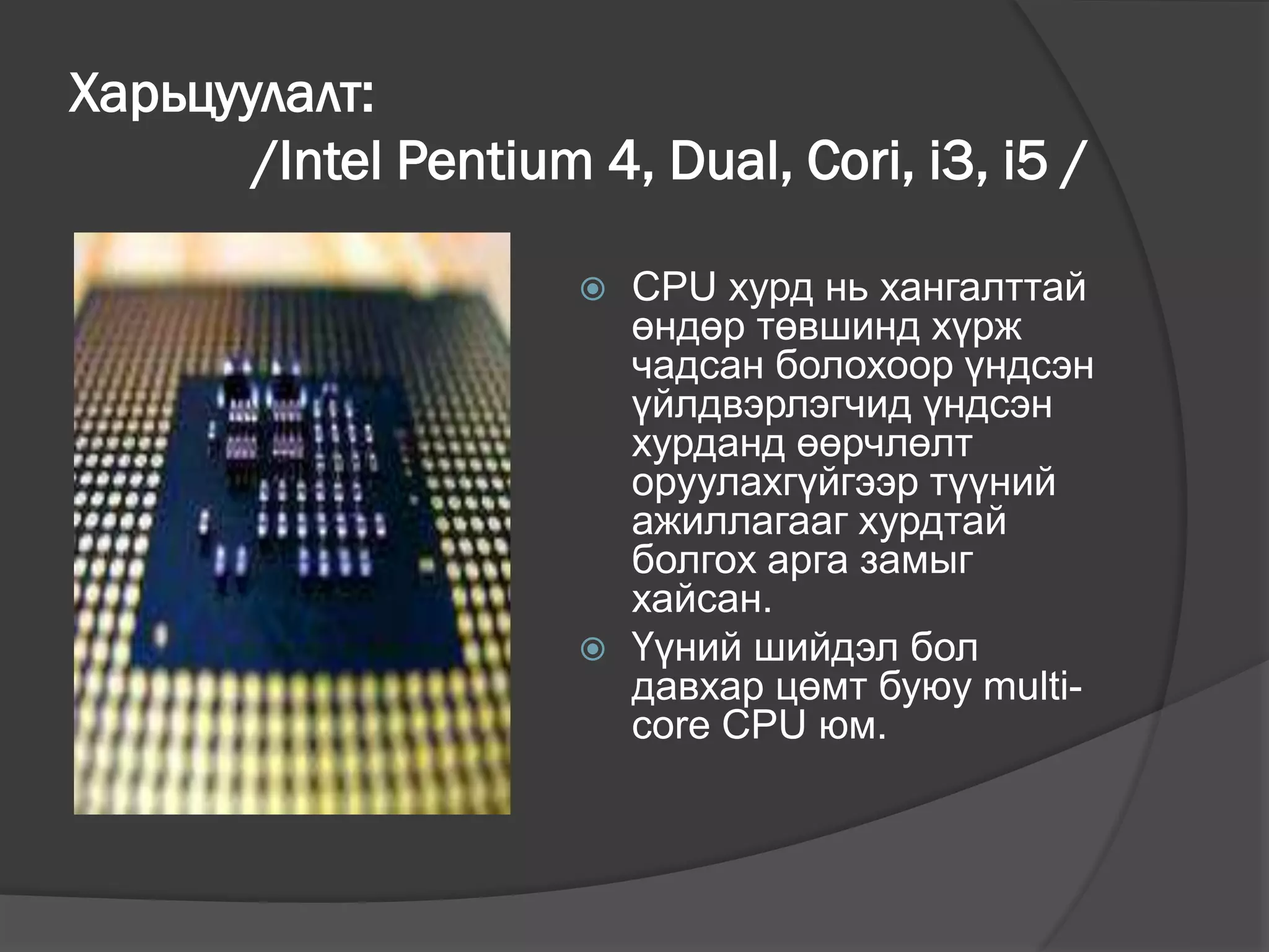 Харьцуулалт:
/Intel Pentium 4, Dual, Cori, i3, i5 /
 CPU хурд нь хангалттай
өндөр төвшинд хүрж
чадсан болохоор үндсэн
үйлдвэрлэгчид үндсэн
хурданд өөрчлөлт
оруулахгүйгээр түүний
ажиллагааг хурдтай
болгох арга замыг
хайсан.
 Үүний шийдэл бол
давхар цөмт буюу multi-
core CPU юм.
 