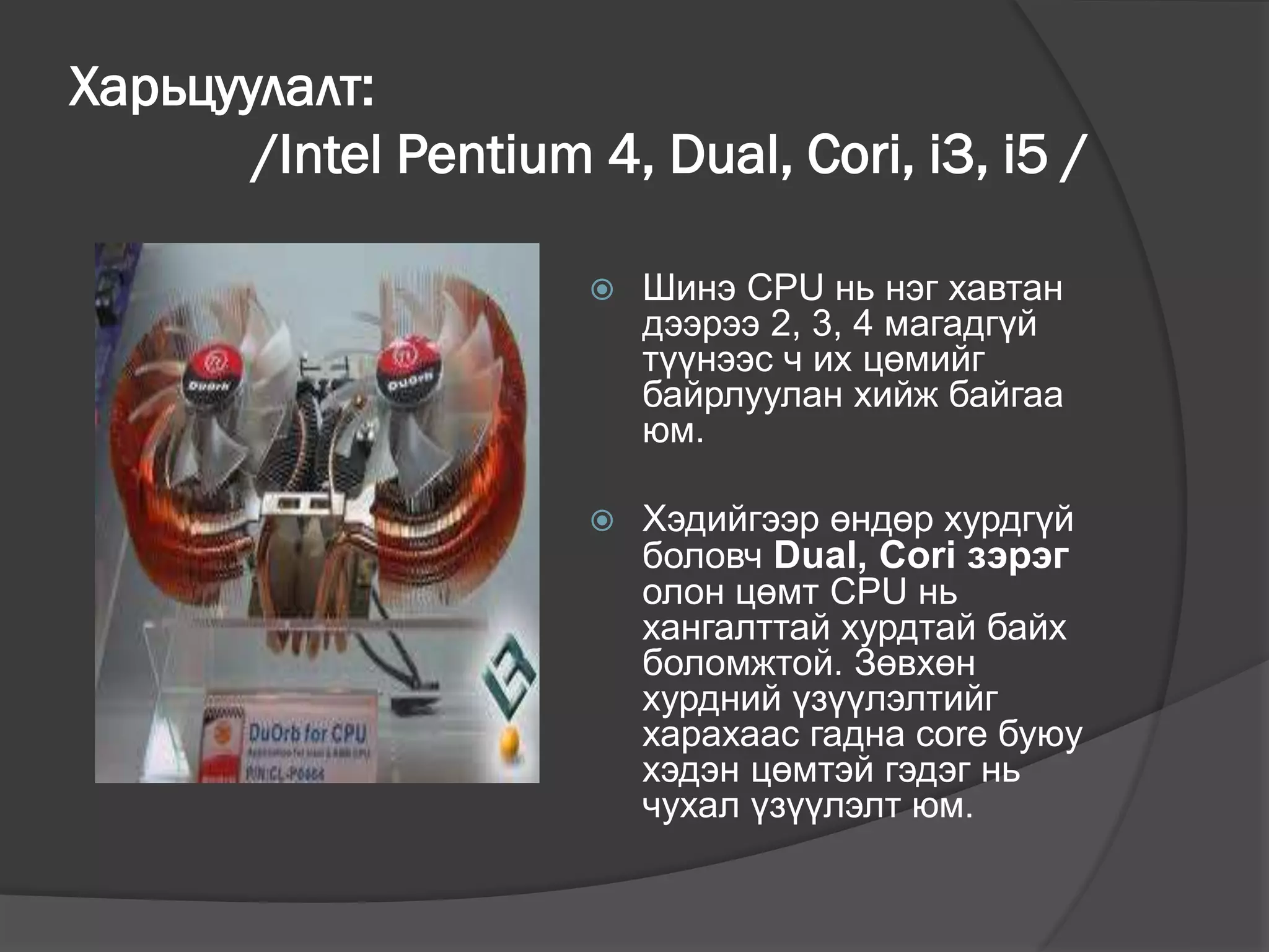 Харьцуулалт:
/Intel Pentium 4, Dual, Cori, i3, i5 /
 Шинэ CPU нь нэг хавтан
дээрээ 2, 3, 4 магадгүй
түүнээс ч их цөмийг
байрлуулан хийж байгаа
юм.
 Хэдийгээр өндөр хурдгүй
боловч Dual, Cori зэрэг
олон цөмт CPU нь
хангалттай хурдтай байх
боломжтой. Зөвхөн
хурдний үзүүлэлтийг
харахаас гадна core буюу
хэдэн цөмтэй гэдэг нь
чухал үзүүлэлт юм.
 