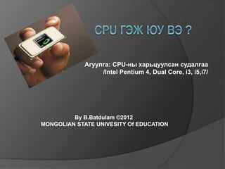 Агуулга: CPU-ны харьцуулсан судалгаа
/Intel Pentium 4, Dual Core, i3, i5,i7/
By B.Batdulam ©2012
MONGOLIAN STATE UNIVESITY Of EDUCATION
 