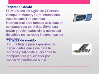 PCMCIA son las siglas de ("Personal
Computer Memory Card International
Associations") un estándar
internacional para tarjetas utilizadas en
computadoras portátiles. Sirve para
enviar y recibir datos sin la necesidad
de cables en las redes inalámbricas de
área local.
Es una tarjeta para expansión de
capacidades que sirve para la
entrada y salida de audio entre la
computadora y el exterior por
medio de puertos de audio.

 