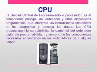 La Unidad Central de Procesamiento o procesador, es el
componente principal del ordenador y otros dispositivos
programables, que interpreta las instrucciones contenidas
en los programas y procesa los datos. Las CPU
proporcionan la característica fundamental del ordenador
digital (la programabilidad) y son uno de los componentes
necesarios encontrados en los ordenadores de cualquier
tiempo.

 