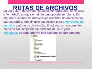 La estructura de directorios suele ser jerárquica, ramificada
o "en árbol", aunque en algún caso podría ser plana. En
algunos sistemas de archivos los nombres de archivos son
estructurados, con sintaxis especiales para extensiones de
archivos y números de versión. En otros, los nombres de
archivos son simplemente cadenas de texto y los
metadatos de cada archivo son alojados separadamente.

 