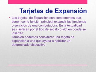 • Las tarjetas de Expansión son componentes que
tienen como función principal expandir las funciones
o servicios de una computadora. En la Actualidad
se clasifican por el tipo de sócalo o slot en donde se
insertan.
También podemos considerar una tarjeta de
expansión a una que ayuda a habilitar un
determinado dispositivo.

 