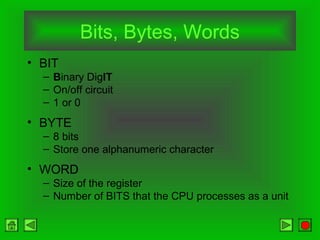 Bits, Bytes, Words
• BIT
– Binary DigIT
– On/off circuit
– 1 or 0

• BYTE
– 8 bits
– Store one alphanumeric character

• WORD
– Size of the register
– Number of BITS that the CPU processes as a unit

 