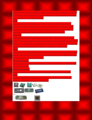 Complex Instruction Set Computing. Posee un número grande y longitud variable de
instrucciones, alto porcentaje de ciclos por instrucción, operaciones de microcódigo,
baja optimización en el uso de registros.
RISC.
Reduced Instruction Set Computing. Posee un número bajo y longitud fija de
instrucciones, bajo porcentaje de ciclos por instrucción, no tiene operaciones de
microcódigo, muchos registros de propósito general, compilador optimizado. Su
arquitectura permite un cierto grado de paralelismo en su ejecución.
Power PC.
Diseñados para rendir al igual que los mejores CISC y RISC, pero mejorando sus
errores. Tiene un conjunto de instrucciones distinto a estos procesadores, pero puede
emular sus características para ejecutar los programas escritos para ellos. Usados en
computadores tipo Estaciones de Trabajo y en equipos de medio rango.
SIMD.
Single instruction, multiple data. Tiene una organización única de instrucción y datos
múltiples. Manipula instrucciones de vector mediante múltiples unidades funcionales
que responden a una instrucción común.
Microprocesadores.
Son de uso general, requieren dispositivos externos de memoria y de comunicación
con el exterior (E/S).
Microcontroladores.
Integran memorias y elementos de entrada/salida junto al microprocesador.
ASIC.
Application-Specific Integrates Circuits. Integra en un solo chip los elementos
analógicos y digitales necesarios para efectuar.
 