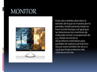 MONITOR 
 Estas dos medidas describen el 
tamaño de lo que se muestra por la 
pantalla, históricamente hasta no 
hace mucho tiempo y al igual que 
las televisiones los monitores de 
ordenador tenían un proporción de 
4:3. Posteriormente se 
desarrollaron estándares para 
pantallas de aspecto panorámico 
16:9 (a veces también de 16:10 o 
15:9) que hasta entonces solo 
veíamos en el cine. 
 