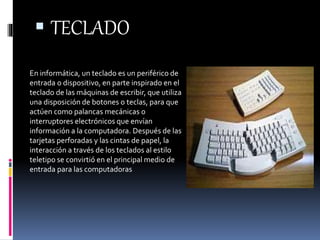  TECLADO 
En informática, un teclado es un periférico de 
entrada o dispositivo, en parte inspirado en el 
teclado de las máquinas de escribir, que utiliza 
una disposición de botones o teclas, para que 
actúen como palancas mecánicas o 
interruptores electrónicos que envían 
información a la computadora. Después de las 
tarjetas perforadas y las cintas de papel, la 
interacción a través de los teclados al estilo 
teletipo se convirtió en el principal medio de 
entrada para las computadoras 
 