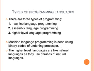 TYPES OF PROGRAMMING LANGUAGES
 There are three types of programming:
1. machine language programming
2. assembly language programming
3. higher level language programming
 Machine language programming is done using
binary codes of underling processor.
 The higher level languages are like natural
languages as they use phrases of natural
languages.
 