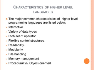 CHARACTERISTICS OF HIGHER LEVEL
LANGUAGES
 The major common characteristics of higher level
programming languages are listed below:
 Interactive
 Variety of data types
 Rich set of operator
 Flexible control structures
 Readability
 Modularity
 File handling
 Memory management
 Procedural vs. Object-oriented
 