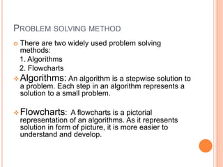 PROBLEM SOLVING METHOD
 There are two widely used problem solving
methods:
1. Algorithms
2. Flowcharts
Algorithms: An algorithm is a stepwise solution to
a problem. Each step in an algorithm represents a
solution to a small problem.
Flowcharts: A flowcharts is a pictorial
representation of an algorithms. As it represents
solution in form of picture, it is more easier to
understand and develop.
 