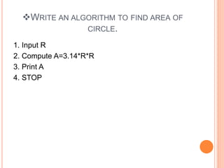 WRITE AN ALGORITHM TO FIND AREA OF
CIRCLE.
1. Input R
2. Compute A=3.14*R*R
3. Print A
4. STOP
 