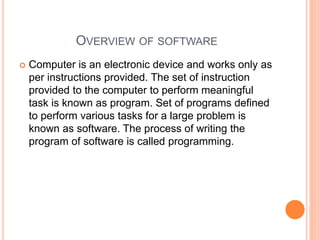 OVERVIEW OF SOFTWARE
 Computer is an electronic device and works only as
per instructions provided. The set of instruction
provided to the computer to perform meaningful
task is known as program. Set of programs defined
to perform various tasks for a large problem is
known as software. The process of writing the
program of software is called programming.
 