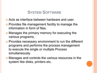 SYSTEM SOFTWARE
 Acts as interface between hardware and user.
 Provides file management facility to manage the
information in form of files.
 Manages the primary memory for executing the
various programs.
 Provides necessary environment to run the different
programs and performs the process management
to execute the single or multiple Process
simultaneously.
 Manages and controls the various resources in the
system like disks, printers etc.
 