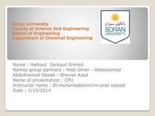 Soran University
Faculty of Science And Engineering
School of Engineering
Department of Chemical Engineering
Name : Halkaut Sarkaut Ahmed
Names group partners : Hedi Omer - Abdulsamad
Abdulhamed Obeed - Shevan Azad
Name of presentation : CPU
Instructor name : Dr.muhamadamin/mr.aras masod
Date : 1/15/2014
 
