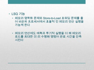 LSQ 기능메모리 명확화 문제와 Store-to-Load 포워딩 문제를 풀어 비순차프로세서에서 효율적 인 메모리 연산 실행을 가능케 한다메모리 연산에도 예측과 투기적 실행을 더 해 메모리 로드를 최대한 미 리 수행해 명령어 완료 시간을 단축시킨다