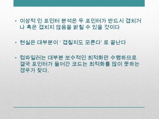 이상적 인 포인터 분석은 두 포인터가 반드시 겹치거나 혹은 겹치지 않음을 밝힐 수 있을 것이다현실은 대부분이 ‘ 겹칠지도 모른다’ 로끝난다컴파일러는 대부분 보수적인 최적화만 수행하므로 결국 포인터가 들어간 코드는 최적화를 많이 못하는 경우가 잦다.