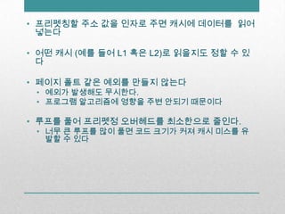 프리펫칭할주소 값을 인자로 주면 캐시에 데이터를 읽어넣는다어떤 캐시 (예를 들어 L1 혹은 L2)로 읽을지도 정할 수 있다페이지 폴트 같은 예외를 만들지 않는다예외가 발생해도 무시한다.프로그램 알고리즘에 영향을 주변 안되기 때문이다루프를 풀어 프리펫정 오버헤드를 최소한으로 줄인다.너무 큰 루프를 많이 풀면 코드 크기가 커져 캐시 미스를 유발할 수 있다