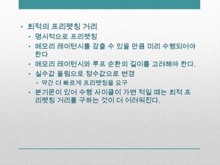최적의 프리펫칭거리명시적으로 프리펫칭메모리 레이턴시를 감출 수 있을 만큼 미리 수행되어야 한다메모리 레이턴시와 루프 순환의 길이를 고려해야 한다.실수값 올림으로 정수값으로 변경약간 더 빠르게 프리펫칭을 요구분기문이 있어 수행 사이클이 가변 적일 때는 최적 프리펫칭 거리를 구하는 것이 더 어려워진다.