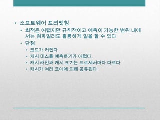 소프트웨어 프리펫칭최적은 어렵지만 규칙적이고 예측이 가능한 범위 내에서는 컴파일러도 훌륭하게 일을 할 수 있다단점코드가 커진다캐시 미스를 예측하기가 어렵다.캐시 라인과 캐시 크기는 프로세서마다 다르다캐시가 여러 코어에 의해 공유된다