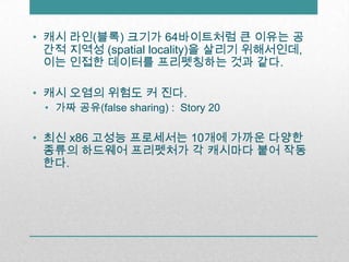 캐시 라인(블록) 크기가 64바이트처럼 큰 이유는 공간적 지역성 (spatial locality)을 살리기 위해서인데, 이는 인접한 데이터를 프리펫칭하는 것과 같다.캐시 오염의 위험도 커 진다.가짜 공유(false sharing) :  Story 20최신 x86 고성능 프로세서는 10개에 가까운 다양한  종류의 하드웨어 프리펫처가 각 캐시마다 붙어 작동한다.